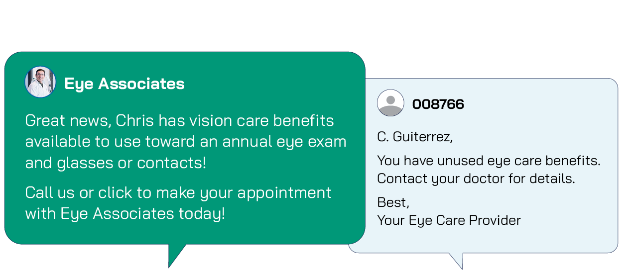 Your Message with ABB Verify Messaging: Great news, Chris has vision care benefits available to use toward an annual eye exam and glasses or contacts!  Call us or click to make your appointment with Eye Associates today! Their Message: C. Guiterrez,  You have unused eye care benefits. Contact your doctor for details.  Best,  Your Eye Care Provider